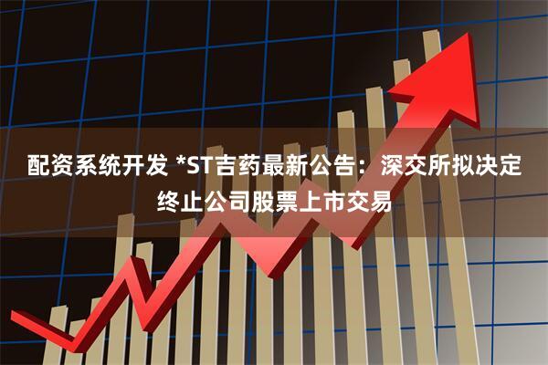 配资系统开发 *ST吉药最新公告：深交所拟决定终止公司股票上市交易