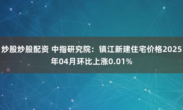 炒股炒股配资 中指研究院：镇江新建住宅价格2025年04月环比上涨0.01%