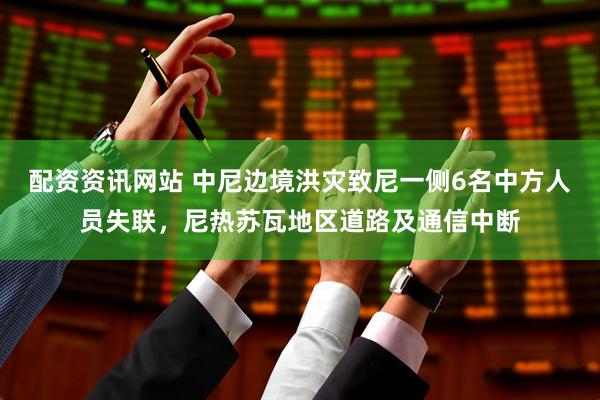 配资资讯网站 中尼边境洪灾致尼一侧6名中方人员失联，尼热苏瓦地区道路及通信中断