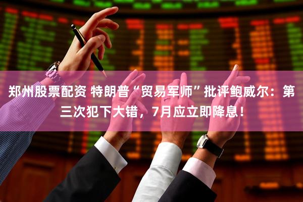 郑州股票配资 特朗普“贸易军师”批评鲍威尔：第三次犯下大错，7月应立即降息！