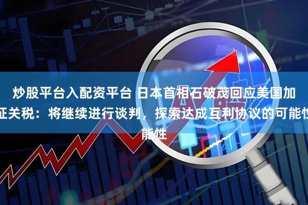 炒股平台入配资平台 日本首相石破茂回应美国加征关税：将继续进行谈判，探索达成互利协议的可能性