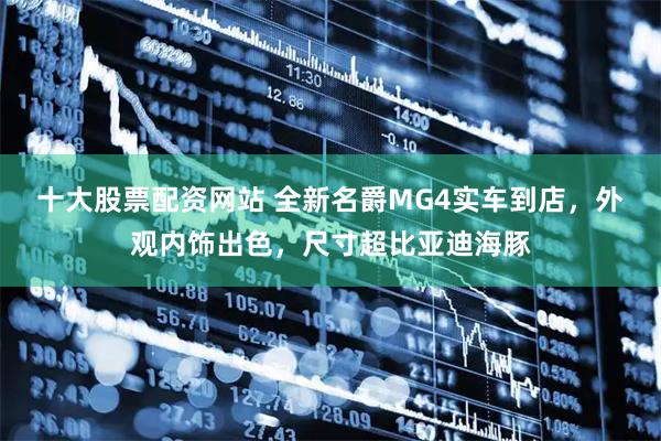 十大股票配资网站 全新名爵MG4实车到店，外观内饰出色，尺寸超比亚迪海豚