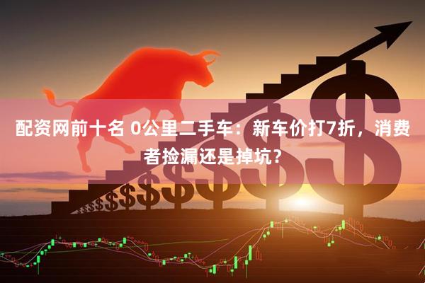配资网前十名 0公里二手车：新车价打7折，消费者捡漏还是掉坑？