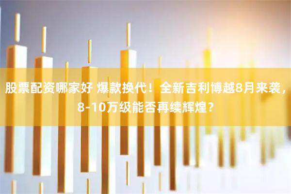股票配资哪家好 爆款换代！全新吉利博越8月来袭，8-10万级能否再续辉煌？