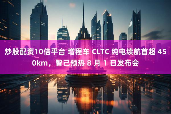 炒股配资10倍平台 增程车 CLTC 纯电续航首超 450km，智己预热 8 月 1 日发布会