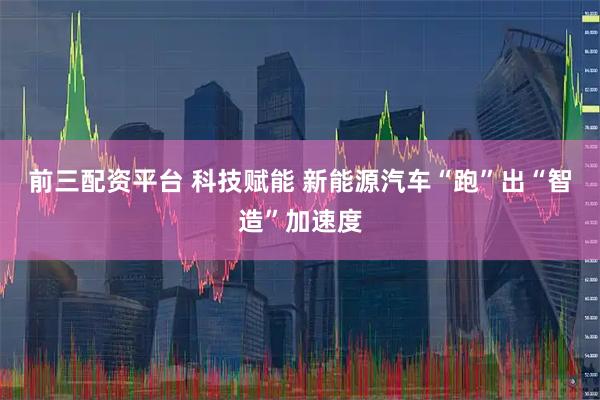 前三配资平台 科技赋能 新能源汽车“跑”出“智造”加速度