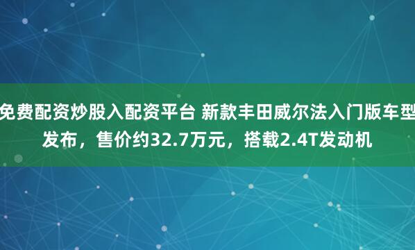 免费配资炒股入配资平台 新款丰田威尔法入门版车型发布，售价约32.7万元，搭载2.4T发动机