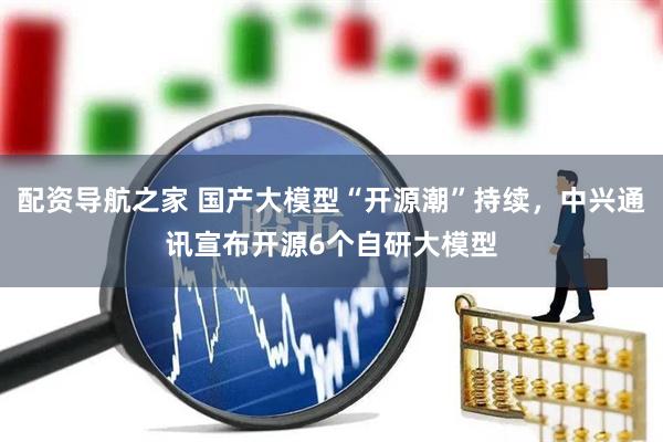 配资导航之家 国产大模型“开源潮”持续，中兴通讯宣布开源6个自研大模型