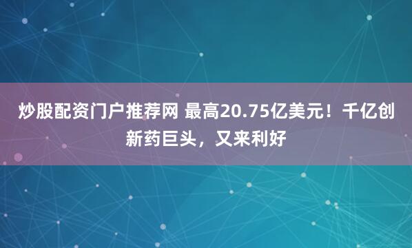 炒股配资门户推荐网 最高20.75亿美元！千亿创新药巨头，又来利好