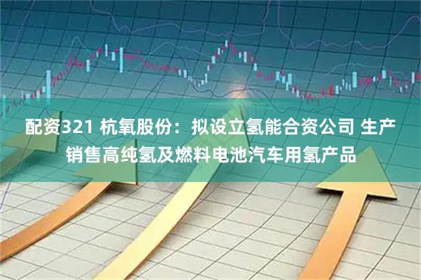 配资321 杭氧股份：拟设立氢能合资公司 生产销售高纯氢及燃料电池汽车用氢产品