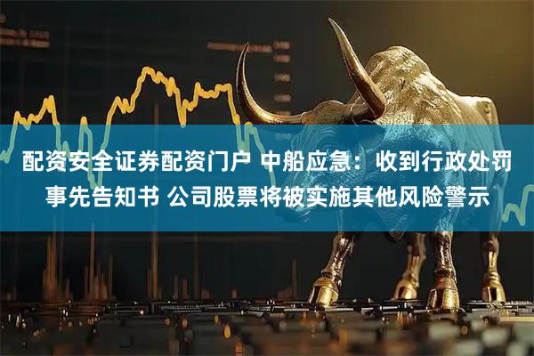 配资安全证券配资门户 中船应急：收到行政处罚事先告知书 公司股票将被实施其他风险警示