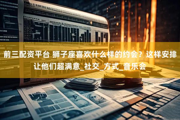 前三配资平台 狮子座喜欢什么样的约会？这样安排让他们超满意_社交_方式_音乐会