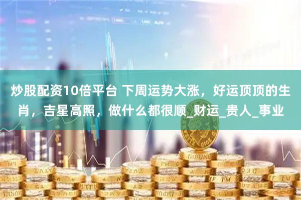 炒股配资10倍平台 下周运势大涨，好运顶顶的生肖，吉星高照，做什么都很顺_财运_贵人_事业