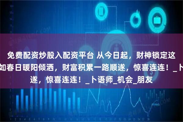 免费配资炒股入配资平台 从今日起，财神锁定这几个生肖，财运如春日暖阳倾洒，财富积累一路顺遂，惊喜连连！_卜语师_机会_朋友