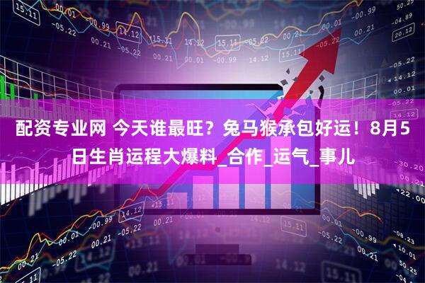 配资专业网 今天谁最旺？兔马猴承包好运！8月5日生肖运程大爆料_合作_运气_事儿