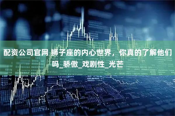 配资公司官网 狮子座的内心世界，你真的了解他们吗_骄傲_戏剧性_光芒