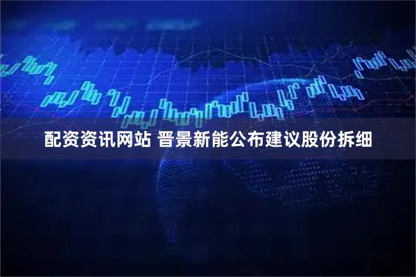 配资资讯网站 晋景新能公布建议股份拆细