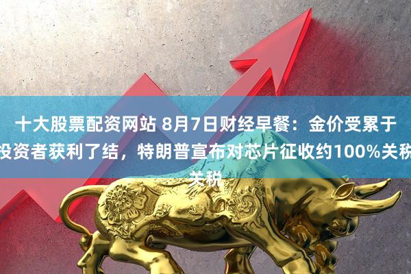 十大股票配资网站 8月7日财经早餐：金价受累于投资者获利了结，特朗普宣布对芯片征收约100%关税
