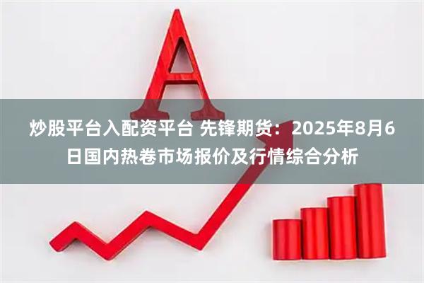 炒股平台入配资平台 先锋期货：2025年8月6日国内热卷市场报价及行情综合分析