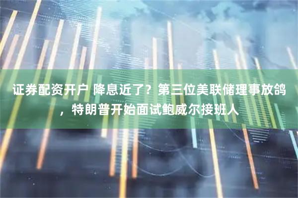 证券配资开户 降息近了？第三位美联储理事放鸽，特朗普开始面试鲍威尔接班人
