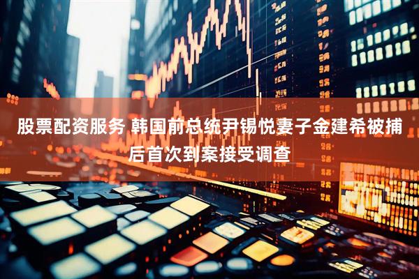 股票配资服务 韩国前总统尹锡悦妻子金建希被捕后首次到案接受调查