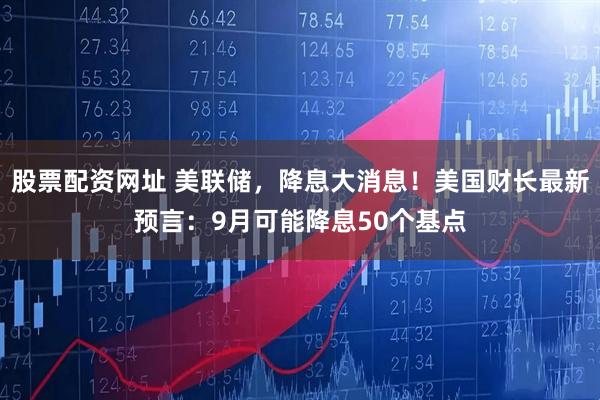 股票配资网址 美联储，降息大消息！美国财长最新预言：9月可能降息50个基点