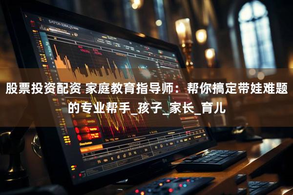 股票投资配资 家庭教育指导师：帮你搞定带娃难题的专业帮手_孩子_家长_育儿