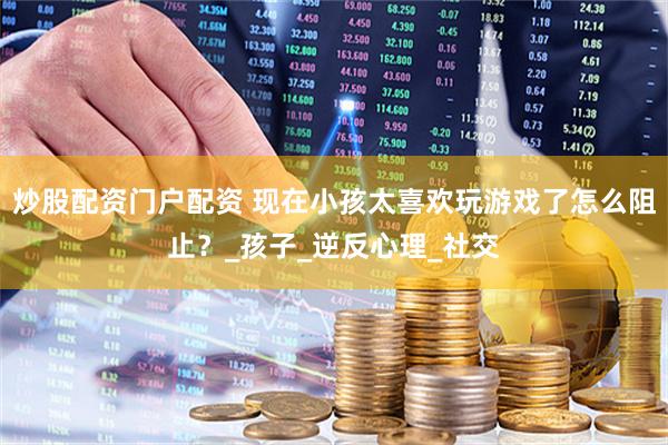 炒股配资门户配资 现在小孩太喜欢玩游戏了怎么阻止？_孩子_逆反心理_社交