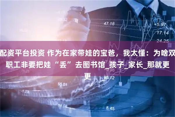配资平台投资 作为在家带娃的宝爸，我太懂：为啥双职工非要把娃 “丢” 去图书馆_孩子_家长_那就更