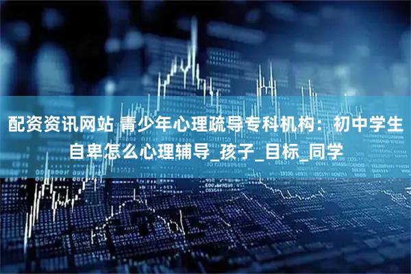 配资资讯网站 青少年心理疏导专科机构：初中学生自卑怎么心理辅导_孩子_目标_同学