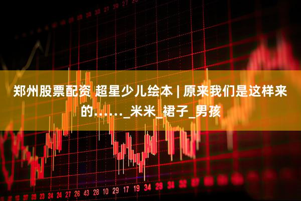 郑州股票配资 超星少儿绘本 | 原来我们是这样来的……_米米_裙子_男孩