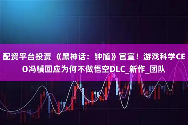 配资平台投资 《黑神话：钟馗》官宣！游戏科学CEO冯骥回应为何不做悟空DLC_新作_团队