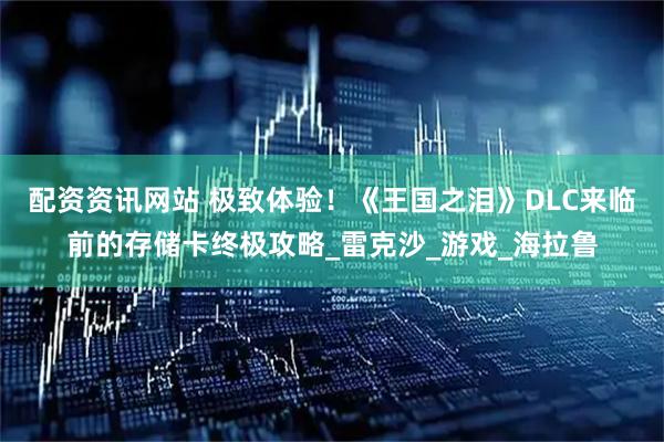 配资资讯网站 极致体验！《王国之泪》DLC来临前的存储卡终极攻略_雷克沙_游戏_海拉鲁