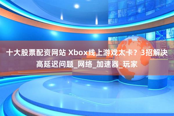 十大股票配资网站 Xbox线上游戏太卡？3招解决高延迟问题_网络_加速器_玩家