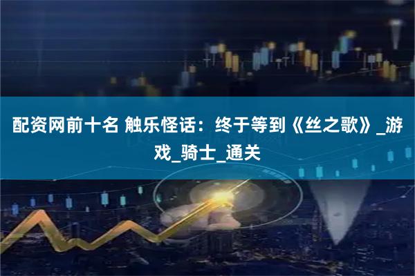 配资网前十名 触乐怪话：终于等到《丝之歌》_游戏_骑士_通关