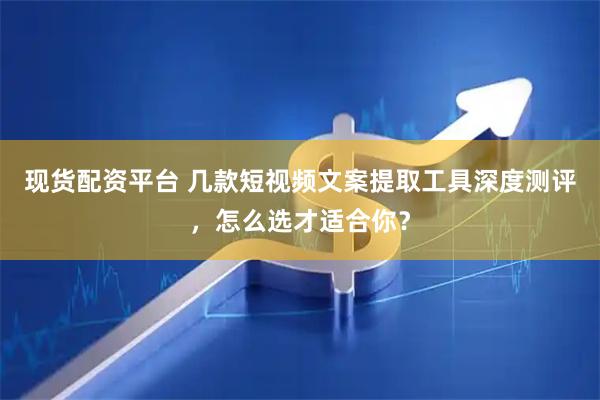 现货配资平台 几款短视频文案提取工具深度测评，怎么选才适合你？